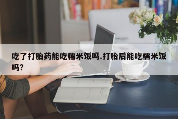 卖打胎药的医生微信号吃了打胎药能吃糯米饭吗.打胎后能吃糯米饭吗？