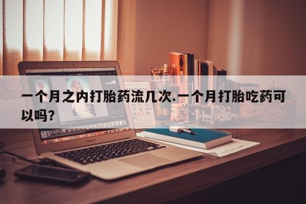 卖打胎药的医生微信号一个月之内打胎药流几次.一个月打胎吃药可以吗？