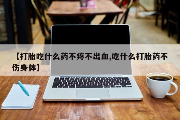 卖打胎药的医生微信号【打胎吃什么药不疼不出血,吃什么打胎药不伤身体】