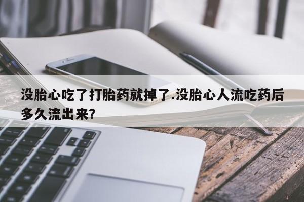 卖打胎药的医生微信号没胎心吃了打胎药就掉了.没胎心人流吃药后多久流出来？