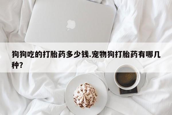 卖打胎药的医生微信号狗狗吃的打胎药多少钱.宠物狗打胎药有哪几种？