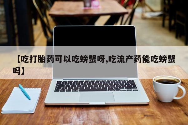 卖打胎药的医生微信号【吃打胎药可以吃螃蟹呀,吃流产药能吃螃蟹吗】