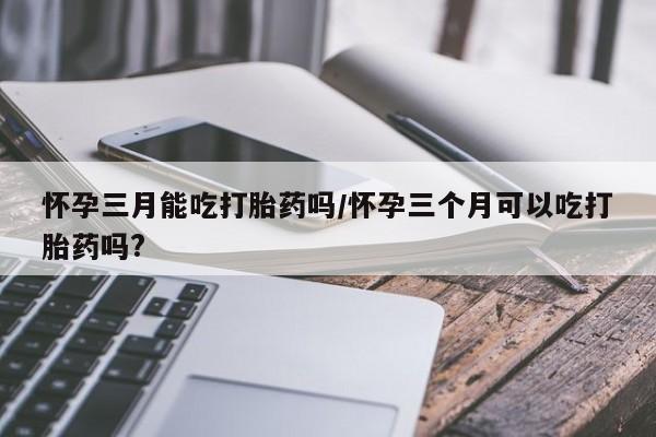 卖打胎药的医生微信号怀孕三月能吃打胎药吗/怀孕三个月可以吃打胎药吗?