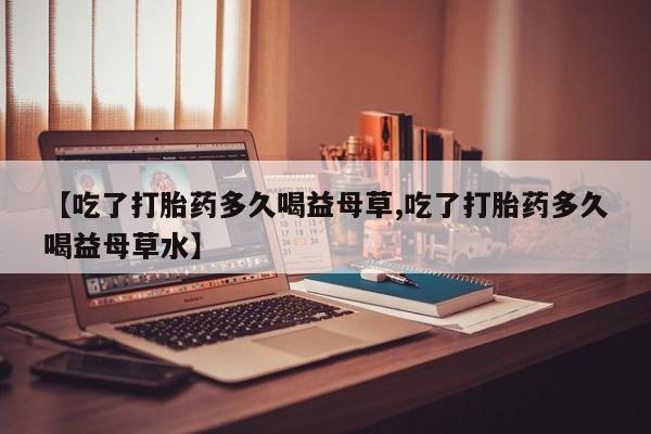 卖打胎药的医生微信号【吃了打胎药多久喝益母草,吃了打胎药多久喝益母草水】