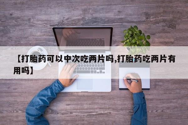 卖打胎药的医生微信号【打胎药可以中次吃两片吗,打胎药吃两片有用吗】