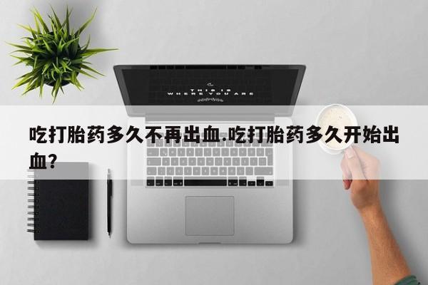 卖打胎药的医生微信号吃打胎药多久不再出血.吃打胎药多久开始出血？