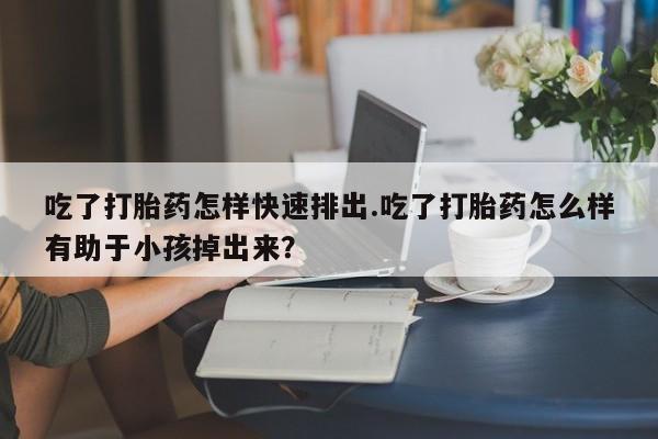 卖打胎药的医生微信号吃了打胎药怎样快速排出.吃了打胎药怎么样有助于小孩掉出来？