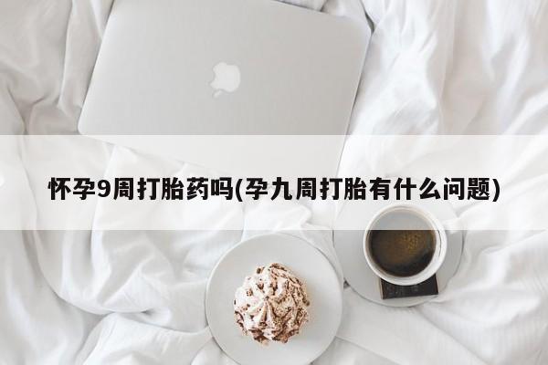 卖打胎药的医生微信号怀孕9周打胎药吗(孕九周打胎有什么问题)