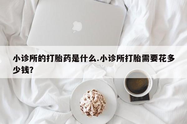 卖打胎药的医生微信号小诊所的打胎药是什么.小诊所打胎需要花多少钱？