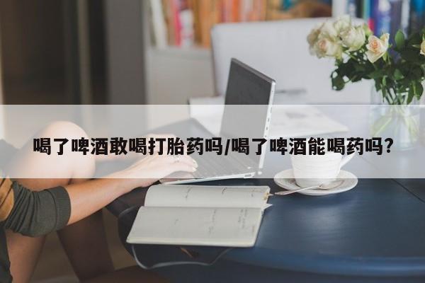 卖打胎药的医生微信号喝了啤酒敢喝打胎药吗/喝了啤酒能喝药吗?