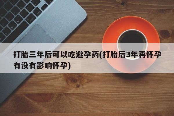 卖打胎药的医生微信号打胎三年后可以吃避孕药(打胎后3年再怀孕有没有影响怀孕)