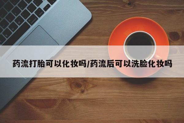 卖打胎药的医生微信号药流打胎可以化妆吗/药流后可以洗脸化妆吗