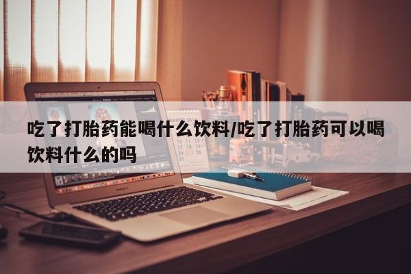 卖打胎药的医生微信号吃了打胎药能喝什么饮料/吃了打胎药可以喝饮料什么的吗