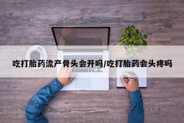 卖打胎药的医生微信号吃打胎药流产骨头会开吗/吃打胎药会头疼吗