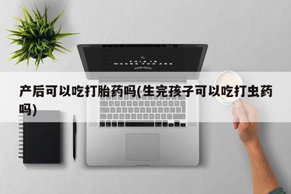 卖打胎药的医生微信号产后可以吃打胎药吗(生完孩子可以吃打虫药吗)