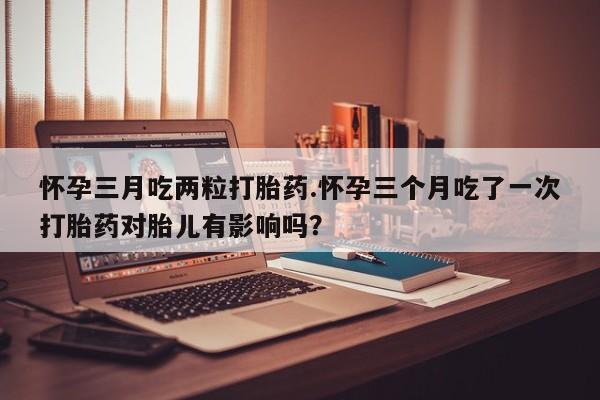 卖打胎药的医生微信号怀孕三月吃两粒打胎药.怀孕三个月吃了一次打胎药对胎儿有影响吗？