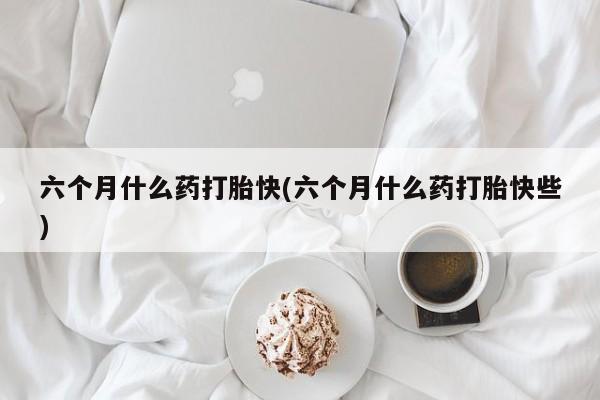 卖打胎药的医生微信号六个月什么药打胎快(六个月什么药打胎快些)
