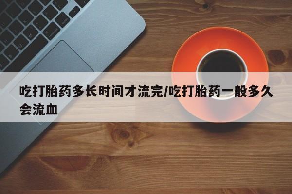 卖打胎药的医生微信号吃打胎药多长时间才流完/吃打胎药一般多久会流血