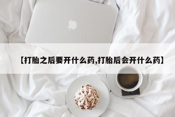卖打胎药的医生微信号【打胎之后要开什么药,打胎后会开什么药】