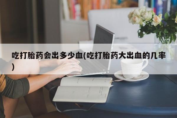 卖打胎药的医生微信号吃打胎药会出多少血(吃打胎药大出血的几率)
