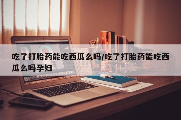 卖打胎药的医生微信号吃了打胎药能吃西瓜么吗/吃了打胎药能吃西瓜么吗孕妇