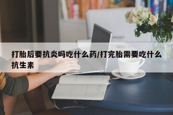 卖打胎药的医生微信号打胎后要抗炎吗吃什么药/打完胎需要吃什么抗生素