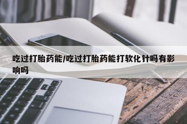 卖打胎药的医生微信号吃过打胎药能/吃过打胎药能打软化针吗有影响吗