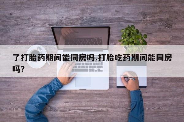 卖打胎药的医生微信号了打胎药期间能同房吗.打胎吃药期间能同房吗？