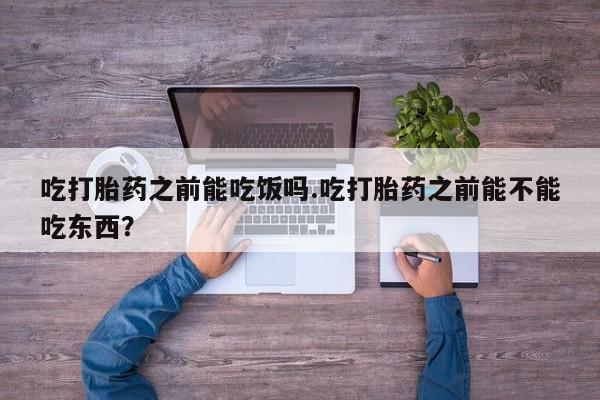 卖打胎药的医生微信号吃打胎药之前能吃饭吗.吃打胎药之前能不能吃东西？