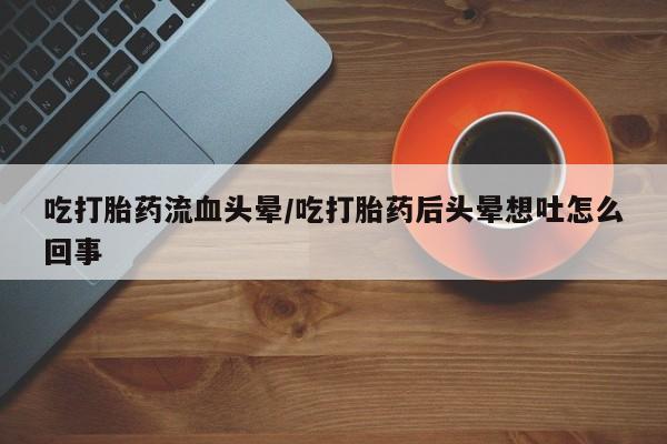 卖打胎药的医生微信号吃打胎药流血头晕/吃打胎药后头晕想吐怎么回事
