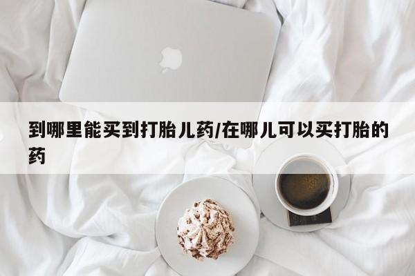卖打胎药的医生微信号到哪里能买到打胎儿药/在哪儿可以买打胎的药