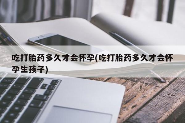 卖打胎药的医生微信号吃打胎药多久才会怀孕(吃打胎药多久才会怀孕生孩子)