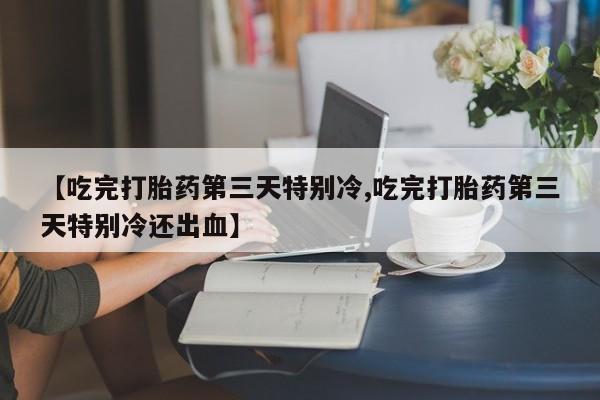 卖打胎药的医生微信号【吃完打胎药第三天特别冷,吃完打胎药第三天特别冷还出血】