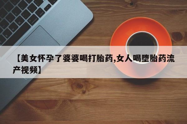 卖打胎药的医生微信号【美女怀孕了婆婆喝打胎药,女人喝堕胎药流产视频】