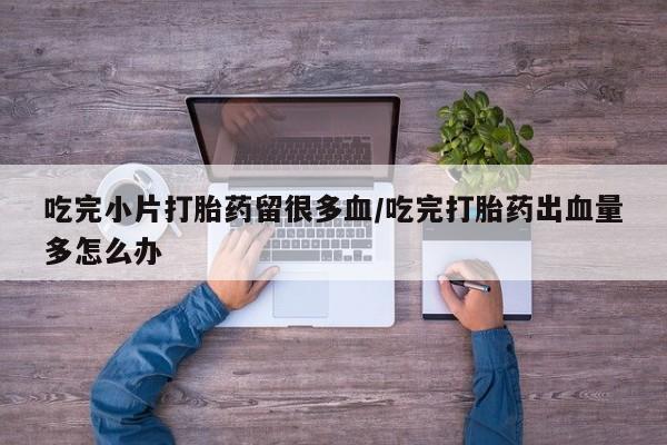卖打胎药的医生微信号吃完小片打胎药留很多血/吃完打胎药出血量多怎么办