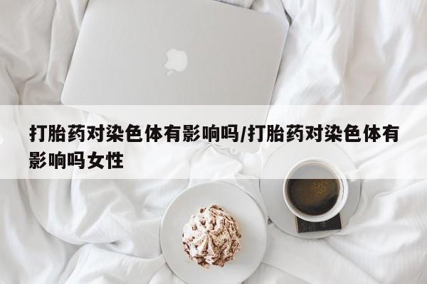 卖打胎药的医生微信号打胎药对染色体有影响吗/打胎药对染色体有影响吗女性