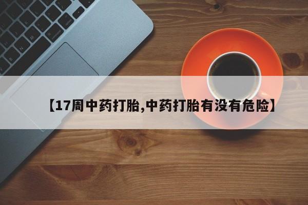 卖打胎药的医生微信号【17周中药打胎,中药打胎有没有危险】