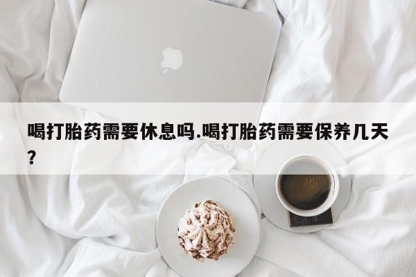 卖打胎药的医生微信号喝打胎药需要休息吗.喝打胎药需要保养几天？