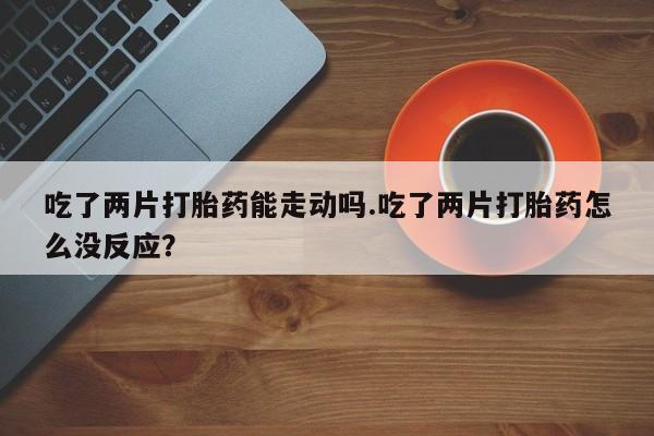 卖打胎药的医生微信号吃了两片打胎药能走动吗.吃了两片打胎药怎么没反应？