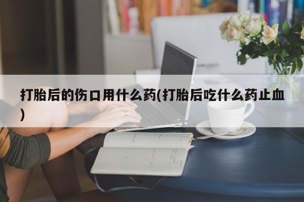 卖打胎药的医生微信号打胎后的伤口用什么药(打胎后吃什么药止血)