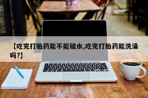 卖打胎药的医生微信号【吃完打胎药能不能碰水,吃完打胎药能洗澡吗?】