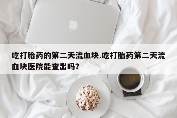 卖打胎药的医生微信号吃打胎药的第二天流血块.吃打胎药第二天流血块医院能查出吗？