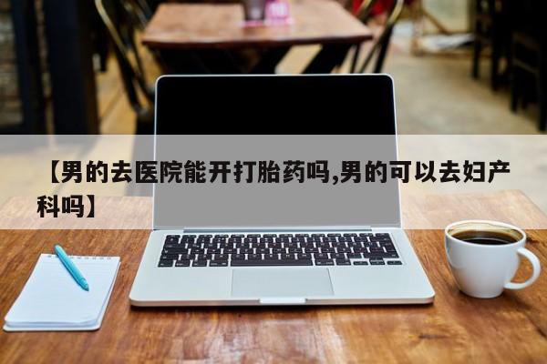 卖打胎药的医生微信号【男的去医院能开打胎药吗,男的可以去妇产科吗】