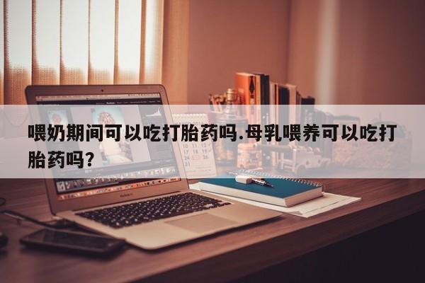 卖打胎药的医生微信号喂奶期间可以吃打胎药吗.母乳喂养可以吃打胎药吗？