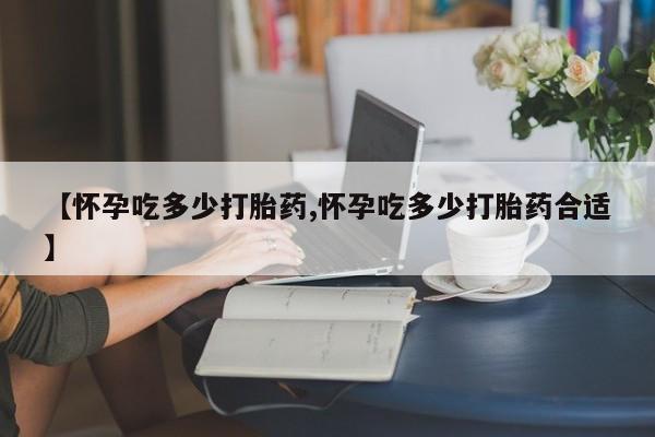 卖打胎药的医生微信号【怀孕吃多少打胎药,怀孕吃多少打胎药合适】