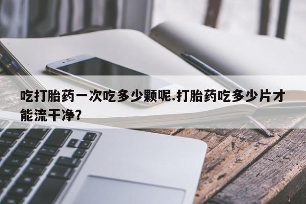 卖打胎药的医生微信号吃打胎药一次吃多少颗呢.打胎药吃多少片才能流干净？