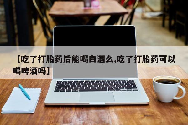 卖打胎药的医生微信号【吃了打胎药后能喝白酒么,吃了打胎药可以喝啤酒吗】