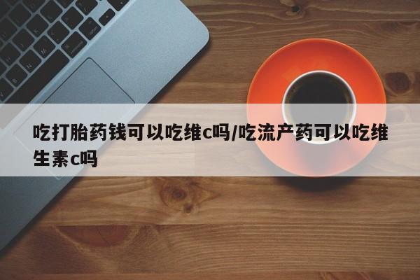 卖打胎药的医生微信号吃打胎药钱可以吃维c吗/吃流产药可以吃维生素c吗