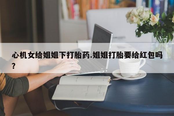 卖打胎药的医生微信号心机女给姐姐下打胎药.姐姐打胎要给红包吗？