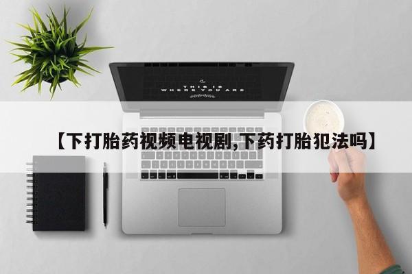 卖打胎药的医生微信号【下打胎药视频电视剧,下药打胎犯法吗】